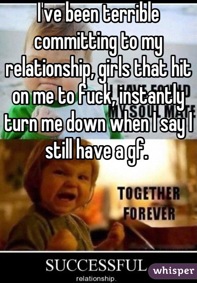 I've been terrible committing to my relationship, girls that hit on me to fuck, instantly turn me down when I say I still have a gf. 