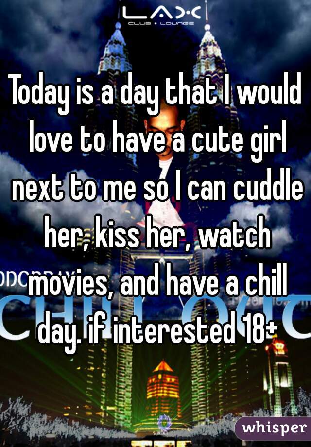 Today is a day that I would love to have a cute girl next to me so I can cuddle her, kiss her, watch movies, and have a chill day. if interested 18+