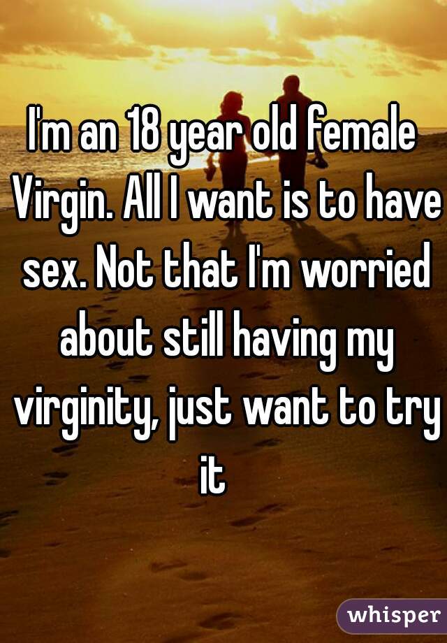 I'm an 18 year old female Virgin. All I want is to have sex. Not that I'm worried about still having my virginity, just want to try it   