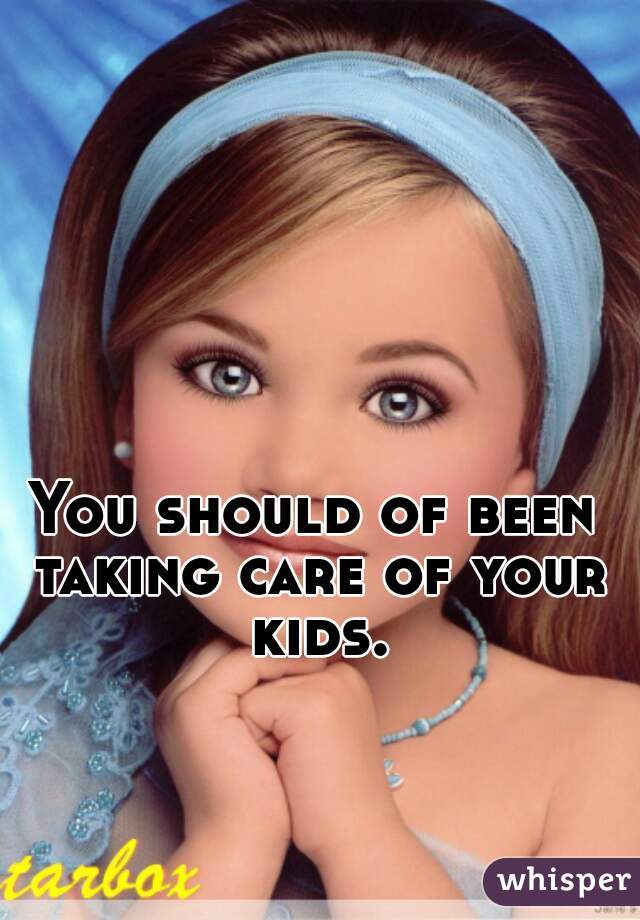 You should of been taking care of your kids.