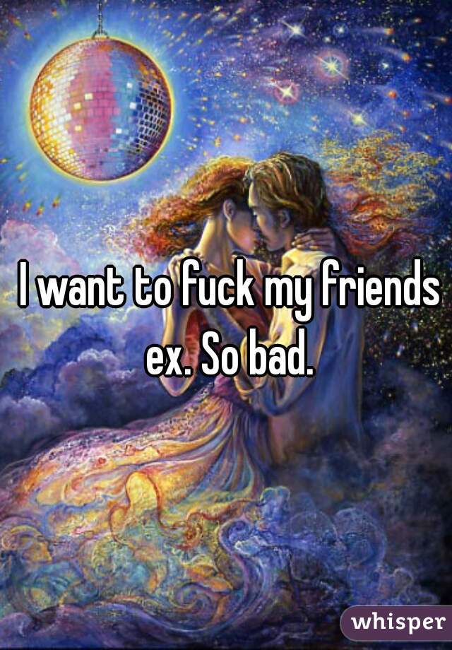 I want to fuck my friends ex. So bad. 