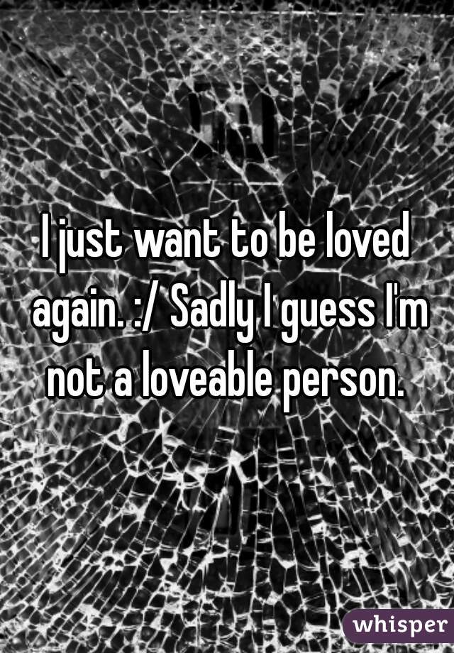 I just want to be loved again. :/ Sadly I guess I'm not a loveable person. 