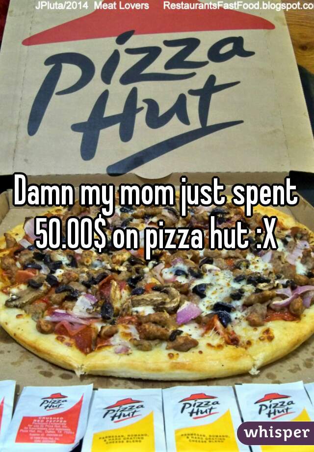 Damn my mom just spent 50.00$ on pizza hut :X 
