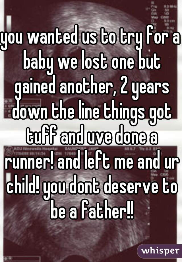 you wanted us to try for a baby we lost one but gained another, 2 years down the line things got tuff and uve done a runner! and left me and ur child! you dont deserve to be a father!!