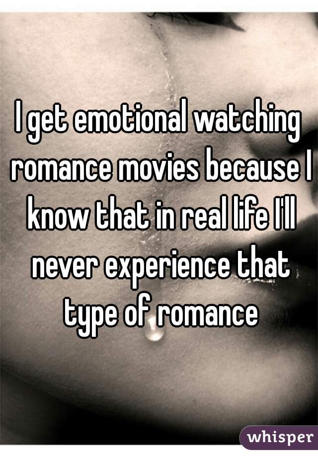 I get emotional watching romance movies because I know that in real life I'll never experience that type of romance