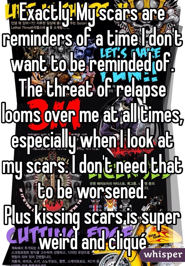 Exactly. My scars are reminders of a time I don't want to be reminded of. The threat of relapse looms over me at all times, especially when I look at my scars. I don't need that to be worsened.
Plus kissing scars is super weird and cliqué 
