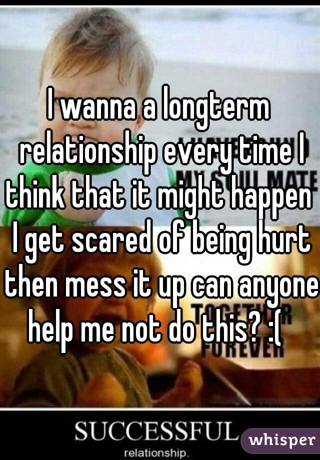 I wanna a longterm relationship every time I think that it might happen  I get scared of being hurt then mess it up can anyone help me not do this? :(  