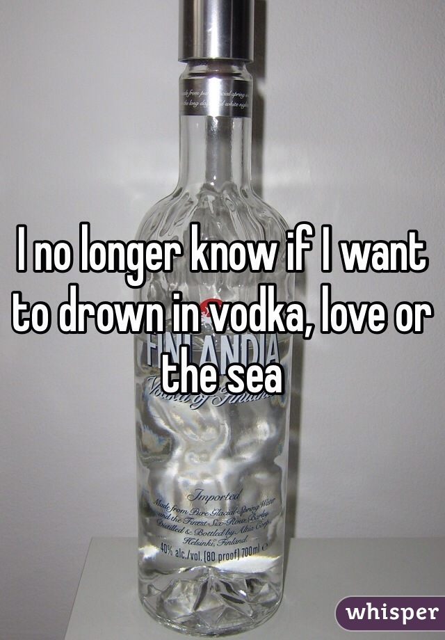I no longer know if I want to drown in vodka, love or the sea