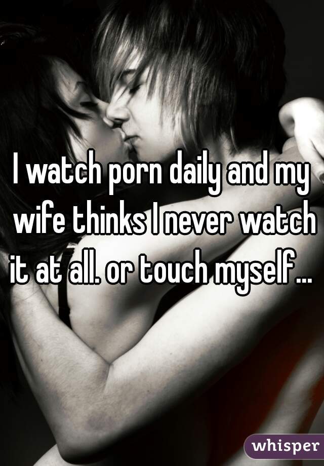I watch porn daily and my wife thinks I never watch it at all. or touch myself... 