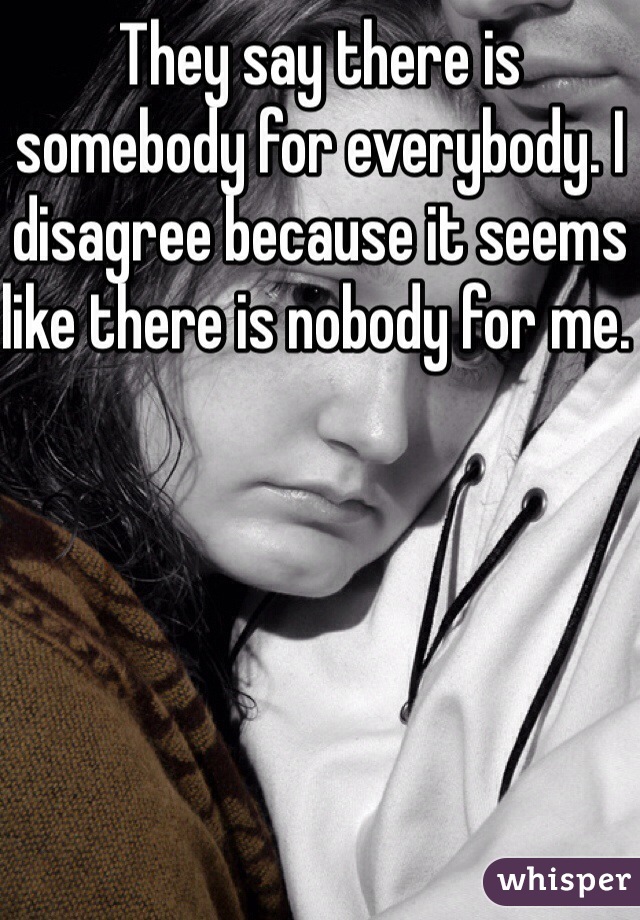 They say there is somebody for everybody. I disagree because it seems like there is nobody for me. 
