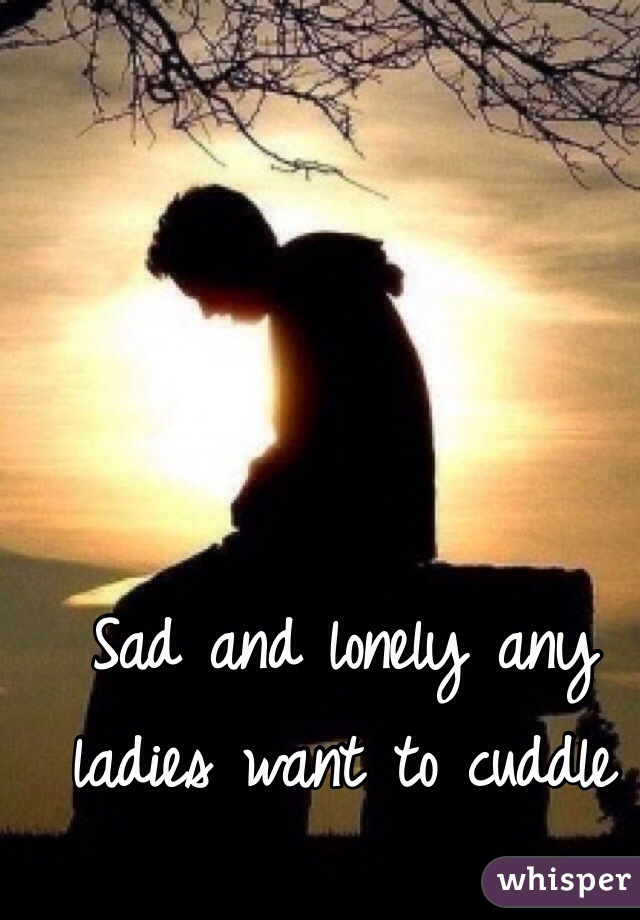 Sad and lonely any ladies want to cuddle 