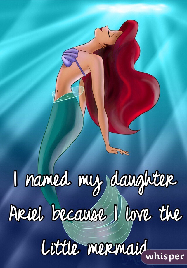 I named my daughter Ariel because I love the Little mermaid 