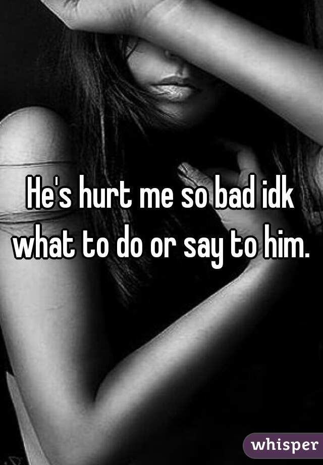 He's hurt me so bad idk what to do or say to him. 
