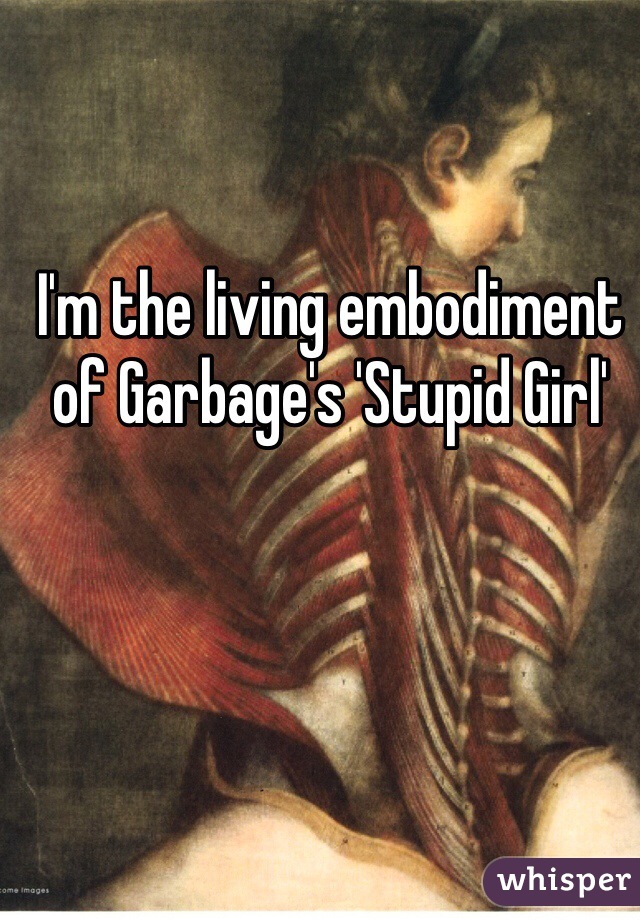 I'm the living embodiment of Garbage's 'Stupid Girl'