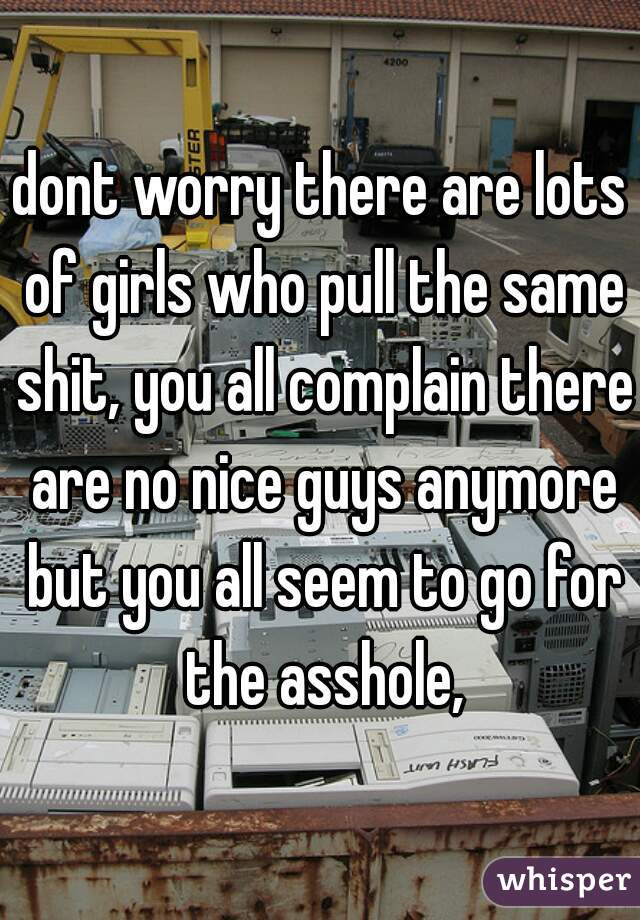 dont worry there are lots of girls who pull the same shit, you all complain there are no nice guys anymore but you all seem to go for the asshole,