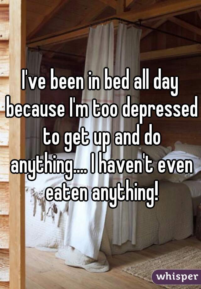 I've been in bed all day because I'm too depressed to get up and do anything.... I haven't even eaten anything!