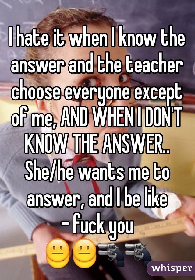 I hate it when I know the answer and the teacher choose everyone except of me, AND WHEN I DON'T KNOW THE ANSWER..
She/he wants me to answer, and I be like 
- fuck you  
😐😐🔫🔫 