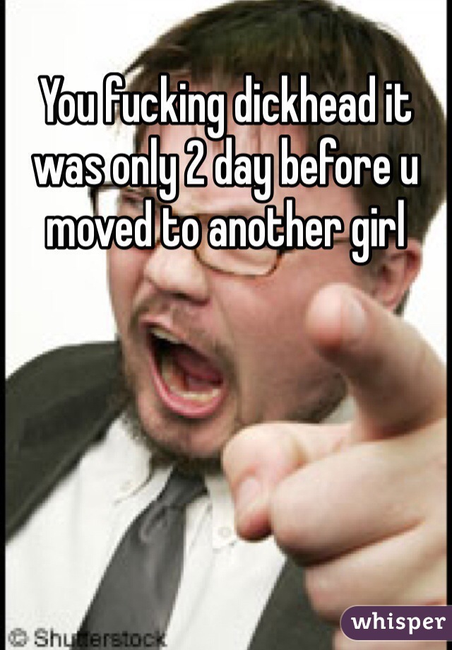You fucking dickhead it was only 2 day before u moved to another girl 