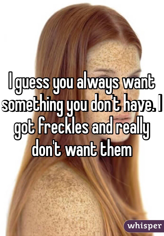 I guess you always want something you don't have. I got freckles and really don't want them