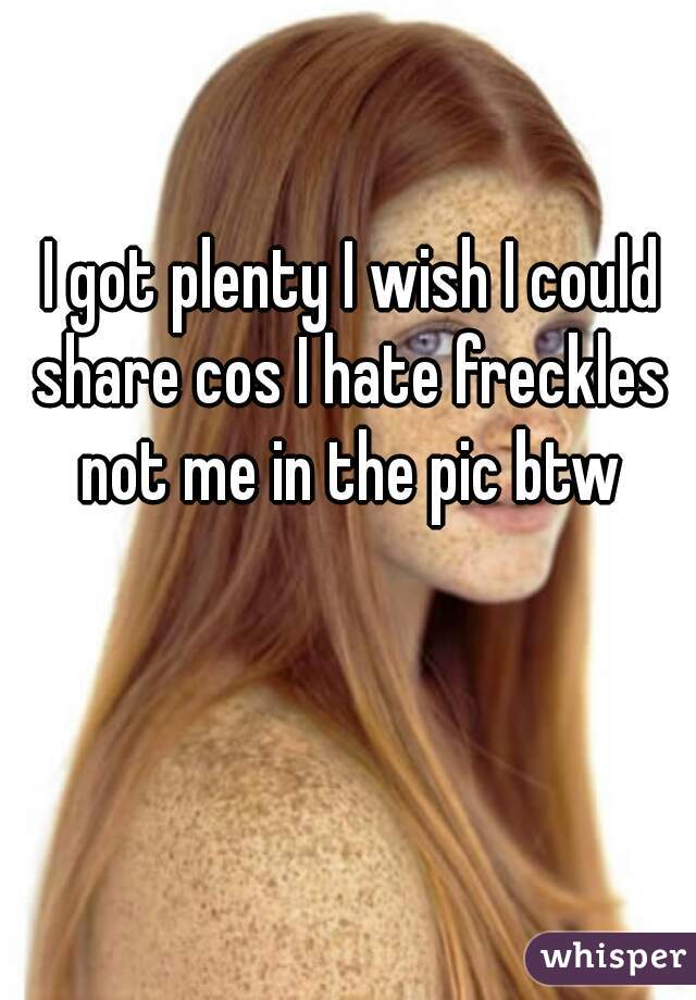 I got plenty I wish I could share cos I hate freckles 
not me in the pic btw