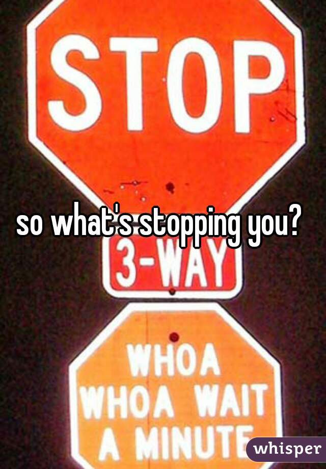 so what's stopping you? 