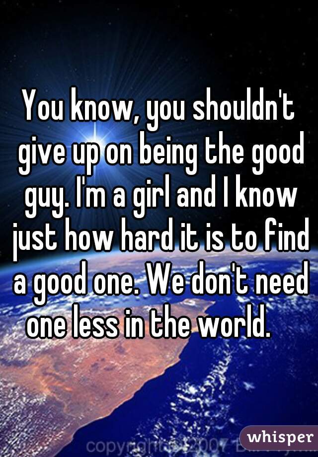 You know, you shouldn't give up on being the good guy. I'm a girl and I know just how hard it is to find a good one. We don't need one less in the world.    