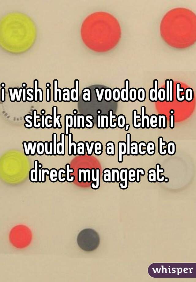 i wish i had a voodoo doll to stick pins into, then i would have a place to direct my anger at.