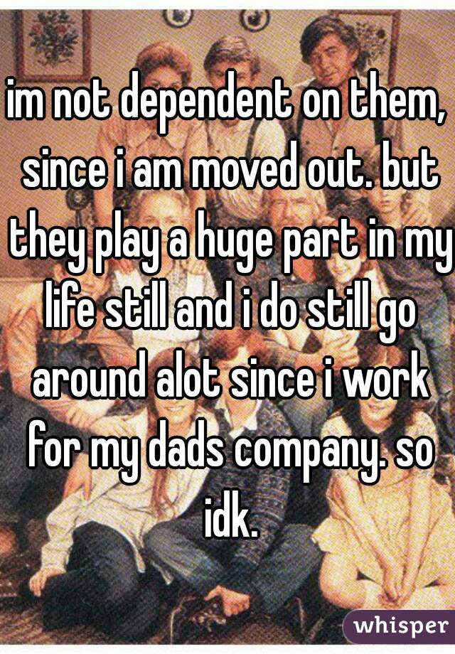 im not dependent on them, since i am moved out. but they play a huge part in my life still and i do still go around alot since i work for my dads company. so idk.