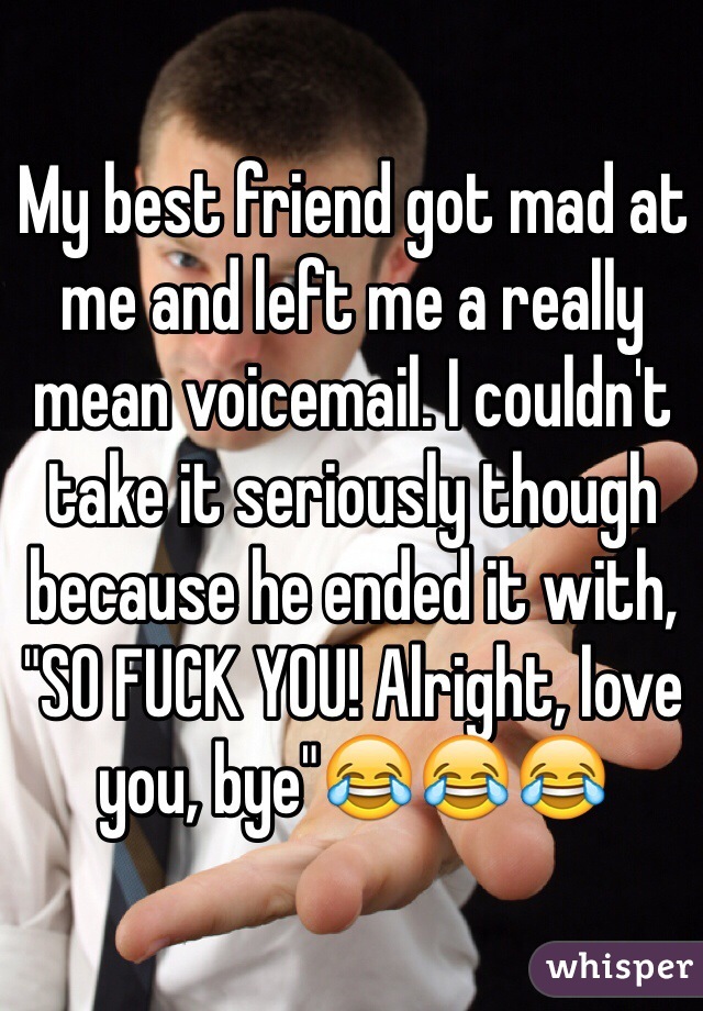 My best friend got mad at me and left me a really mean voicemail. I couldn't take it seriously though because he ended it with, "SO FUCK YOU! Alright, love you, bye"😂😂😂