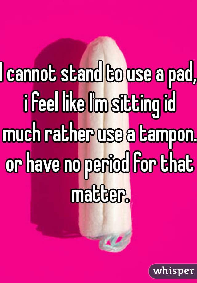 I cannot stand to use a pad, i feel like I'm sitting id much rather use a tampon. or have no period for that matter.