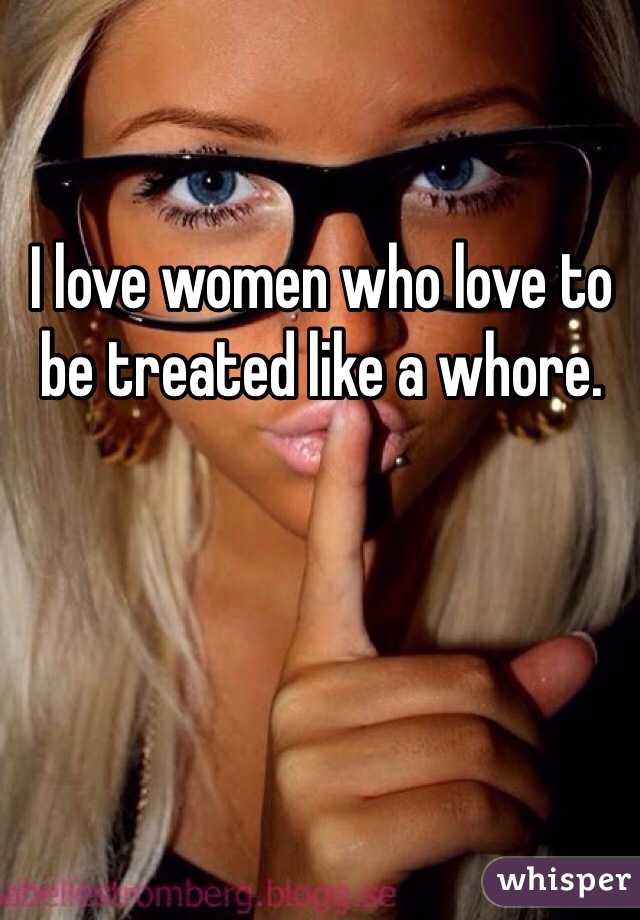 I love women who love to be treated like a whore. 