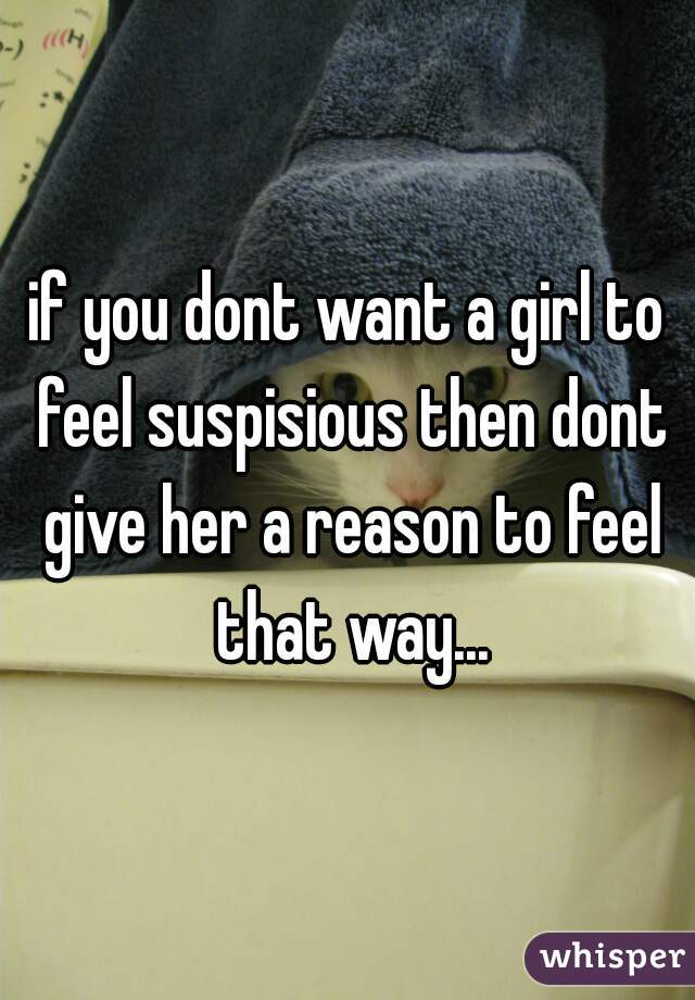 if you dont want a girl to feel suspisious then dont give her a reason to feel that way...