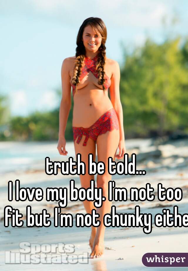 truth be told...
I love my body. I'm not too fit but I'm not chunky either