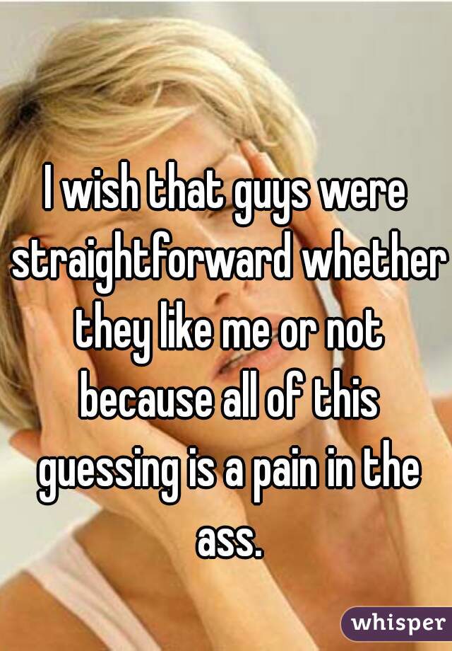 I wish that guys were straightforward whether they like me or not because all of this guessing is a pain in the ass.