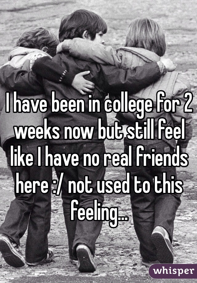 I have been in college for 2 weeks now but still feel like I have no real friends here :/ not used to this feeling...
