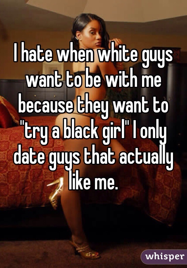 I hate when white guys want to be with me because they want to "try a black girl" I only date guys that actually like me.