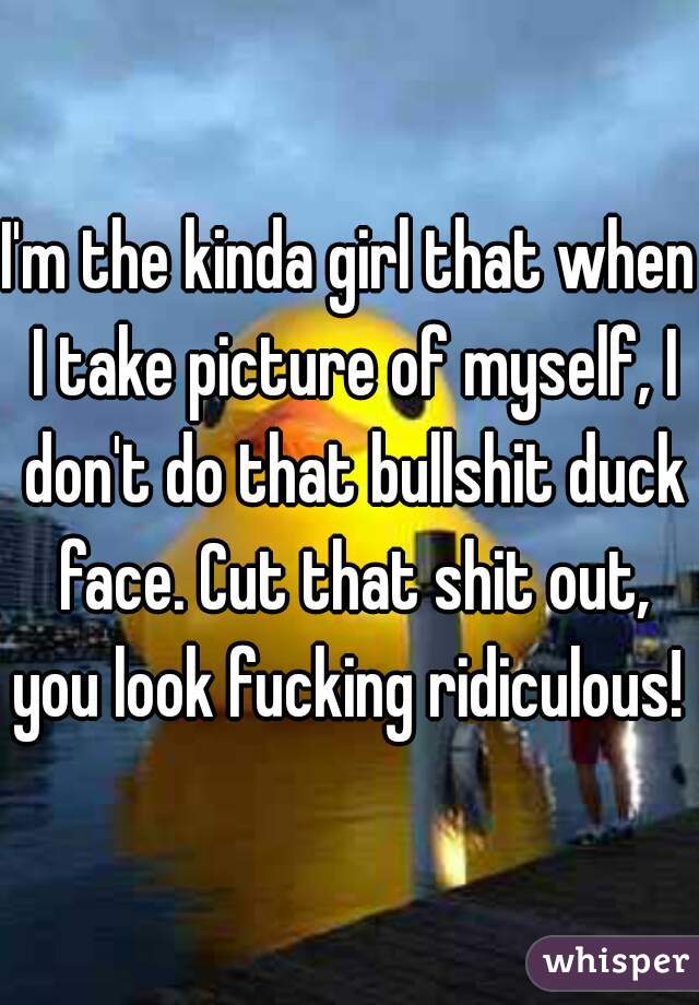 I'm the kinda girl that when I take picture of myself, I don't do that bullshit duck face. Cut that shit out, you look fucking ridiculous! 