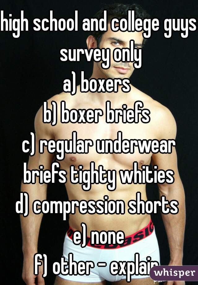 high school and college guys survey only
a) boxers 
b) boxer briefs 
c) regular underwear briefs tighty whities 
d) compression shorts 
e) none
f) other - explain 
