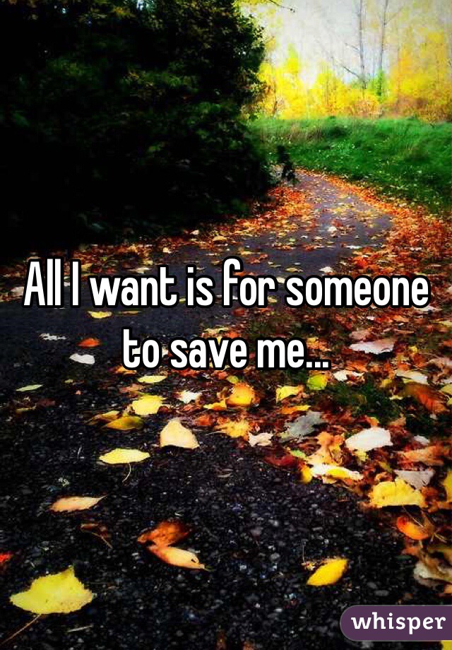 All I want is for someone to save me...