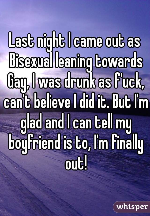 Last night I came out as Bisexual leaning towards Gay, I was drunk as f'uck, can't believe I did it. But I'm glad and I can tell my boyfriend is to, I'm finally out!