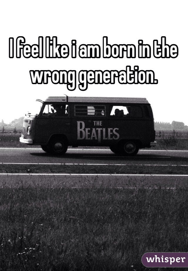 I feel like i am born in the wrong generation. 