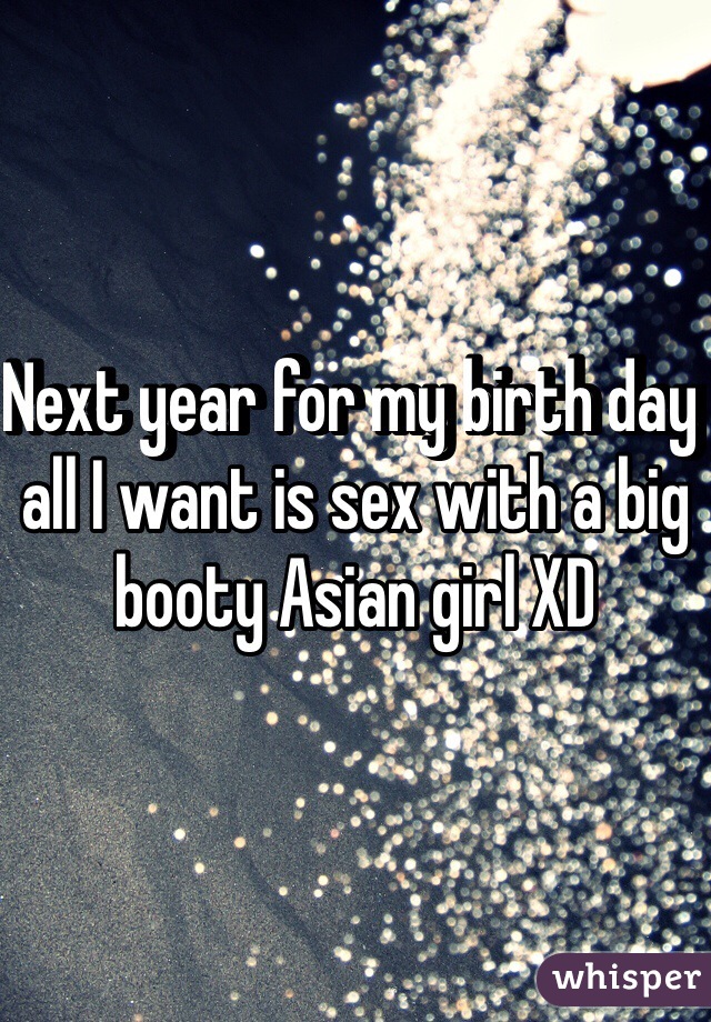 Next year for my birth day all I want is sex with a big booty Asian girl XD 
