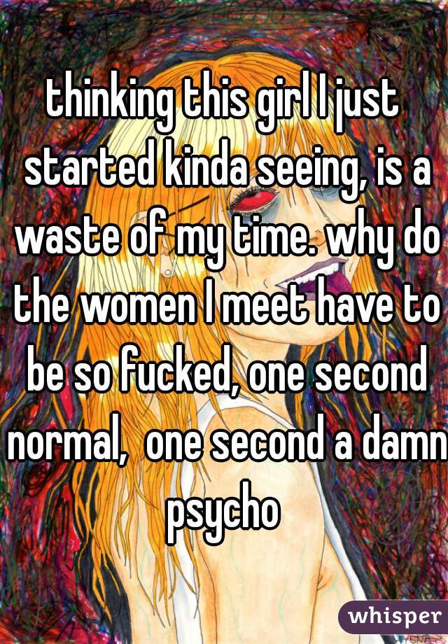 thinking this girl I just started kinda seeing, is a waste of my time. why do the women I meet have to be so fucked, one second normal,  one second a damn psycho 