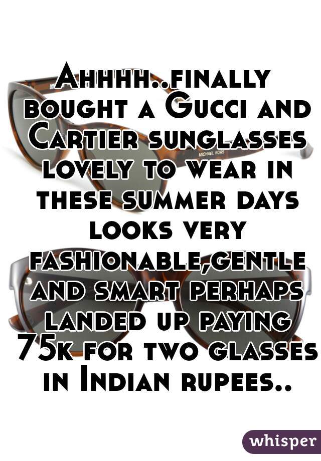 Ahhhh..finally bought a Gucci and Cartier sunglasses lovely to wear in these summer days looks very fashionable,gentle and smart perhaps landed up paying 75k for two glasses in Indian rupees..