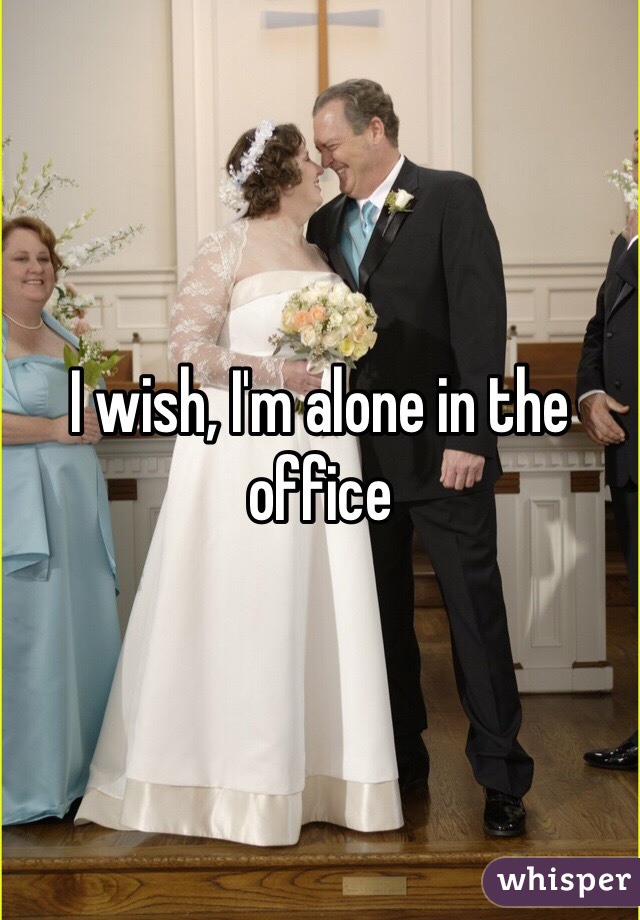 I wish, I'm alone in the office 
