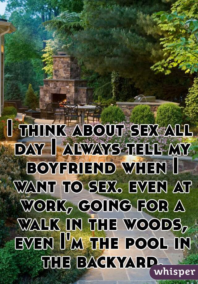 I think about sex all day I always tell my boyfriend when I want to sex. even at work, going for a walk in the woods, even I'm the pool in the backyard.