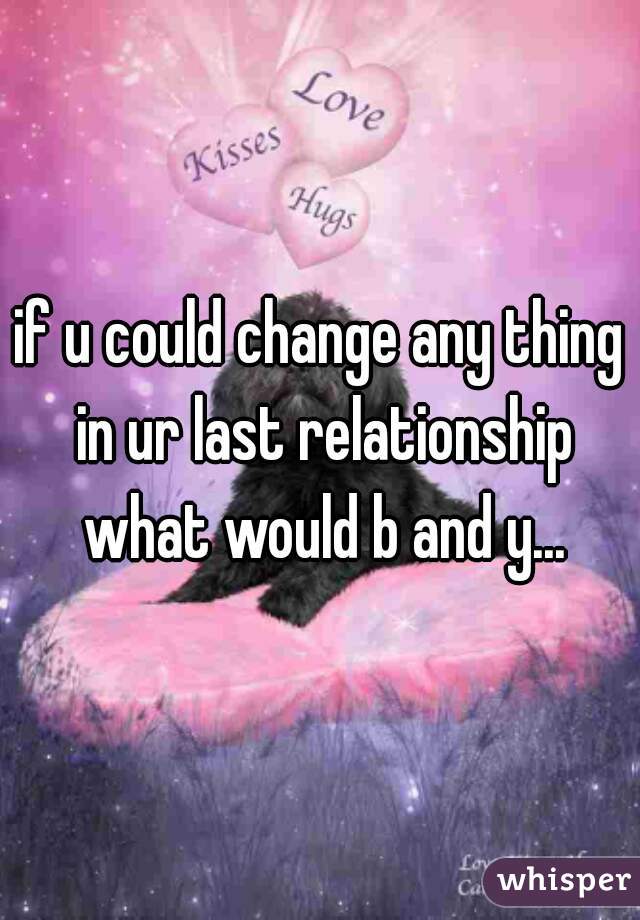 if u could change any thing in ur last relationship what would b and y...