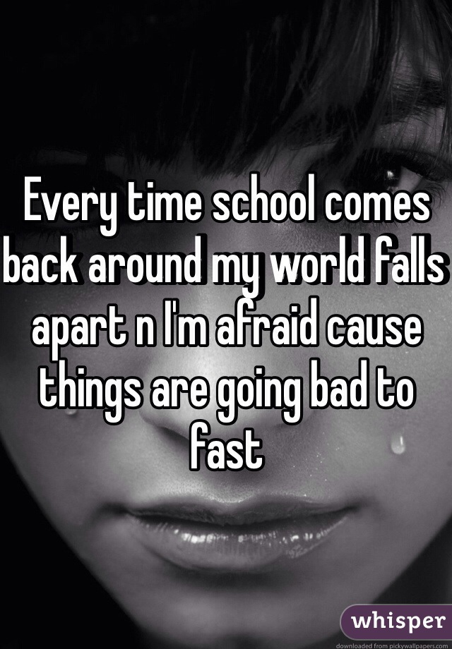 Every time school comes back around my world falls apart n I'm afraid cause things are going bad to fast 