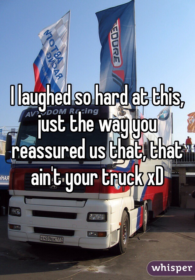 I laughed so hard at this, just the way you reassured us that, that ain't your truck xD