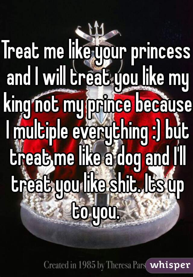 Treat me like your princess and I will treat you like my king not my prince because I multiple everything :) but treat me like a dog and I'll treat you like shit. Its up to you. 